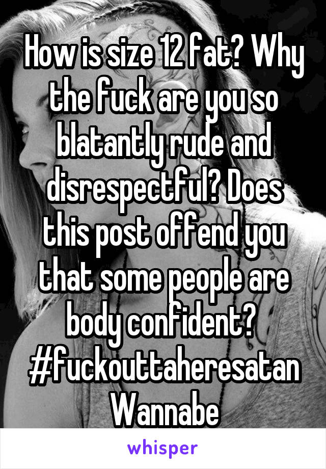 How is size 12 fat? Why the fuck are you so blatantly rude and disrespectful? Does this post offend you that some people are body confident? 
#fuckouttaheresatan
Wannabe