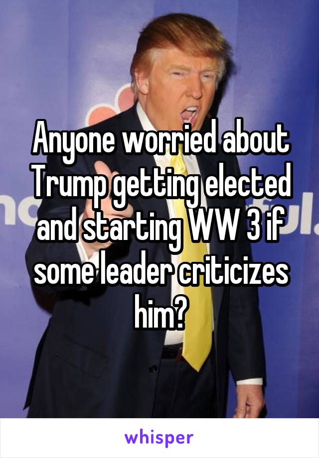 Anyone worried about Trump getting elected and starting WW 3 if some leader criticizes him?