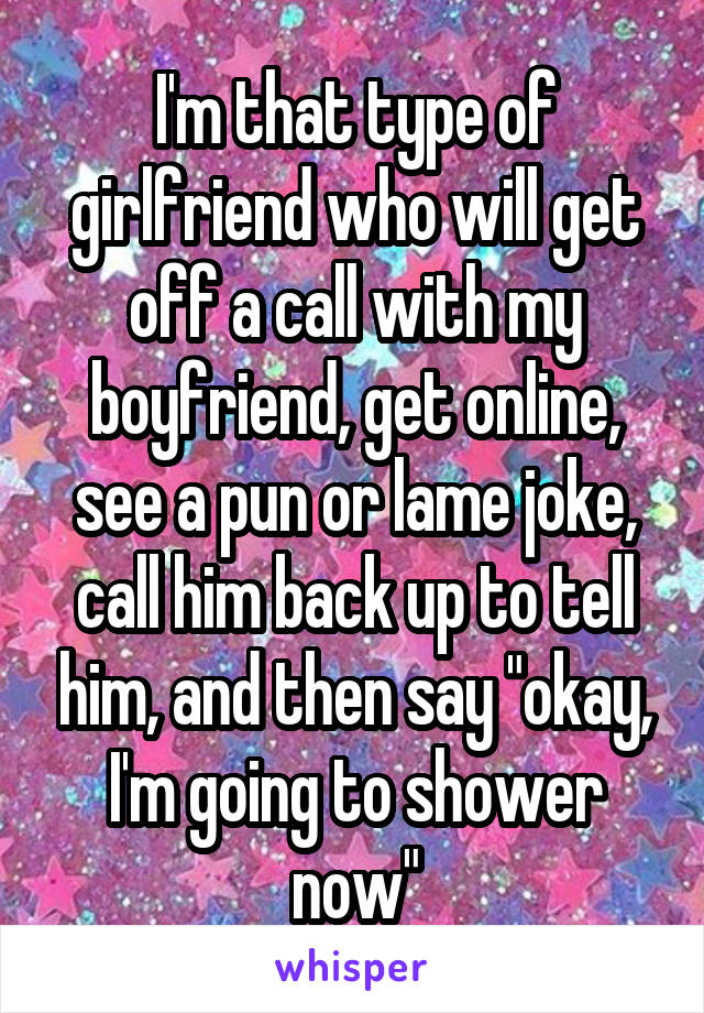 I'm that type of girlfriend who will get off a call with my boyfriend, get online, see a pun or lame joke, call him back up to tell him, and then say "okay, I'm going to shower now"