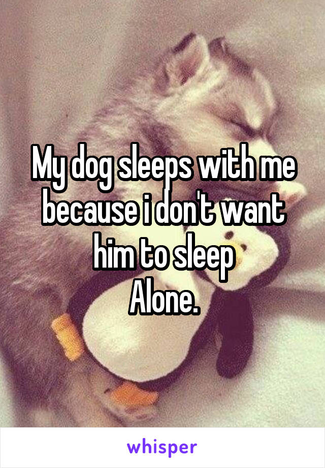 My dog sleeps with me because i don't want him to sleep
Alone.