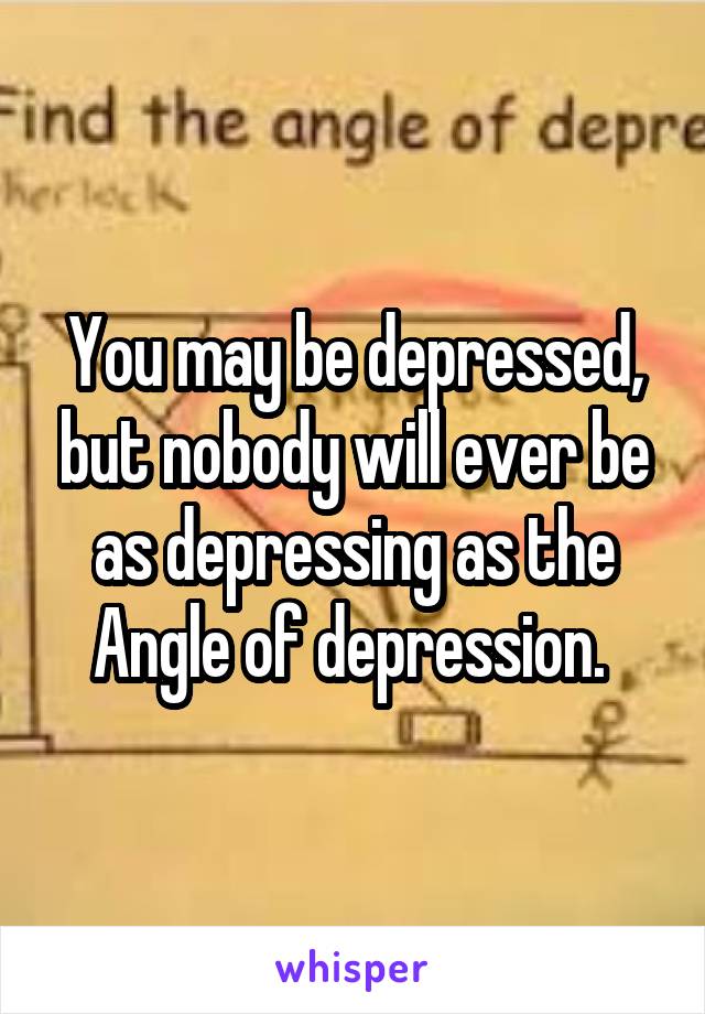 You may be depressed, but nobody will ever be as depressing as the Angle of depression. 