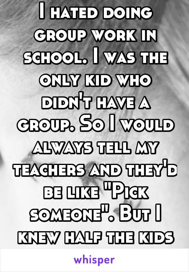 I hated doing group work in school. I was the only kid who didn't have a group. So I would always tell my teachers and they'd be like "Pick someone". But I knew half the kids didn't like me. 