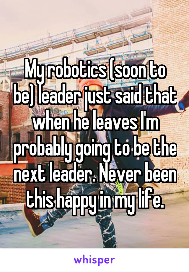 My robotics (soon to be) leader just said that when he leaves I'm probably going to be the next leader. Never been this happy in my life.