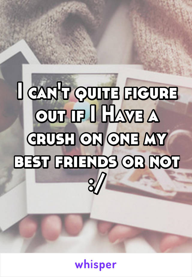 I can't quite figure out if I Have a crush on one my best friends or not :/