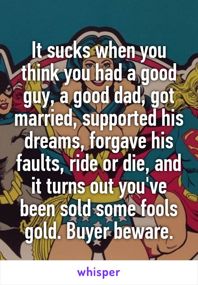 It sucks when you think you had a good guy, a good dad, got married, supported his dreams, forgave his faults, ride or die, and it turns out you've been sold some fools gold. Buyer beware.