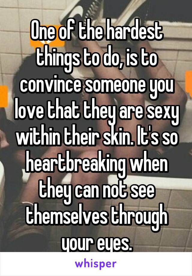 One of the hardest things to do, is to convince someone you love that they are sexy within their skin. It's so heartbreaking when they can not see themselves through your eyes.