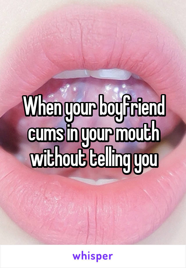 When your boyfriend cums in your mouth without telling you