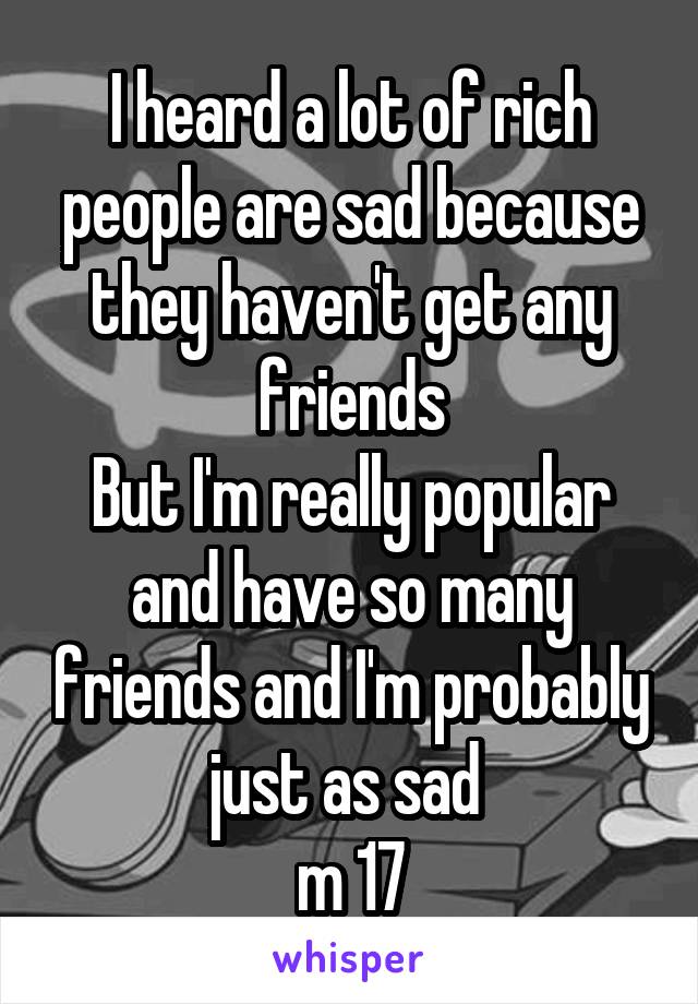 I heard a lot of rich people are sad because they haven't get any friends
But I'm really popular and have so many friends and I'm probably just as sad 
m 17