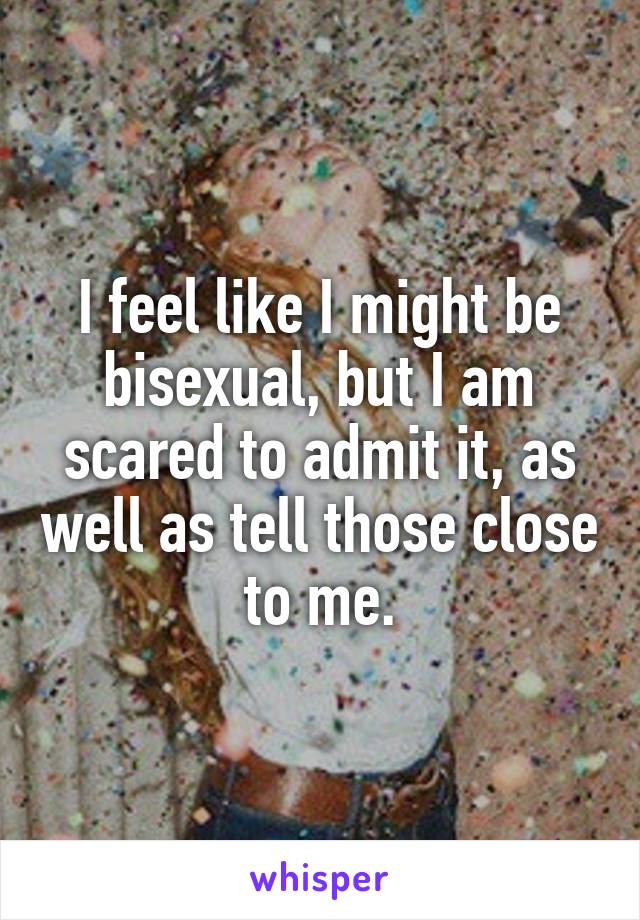 I feel like I might be bisexual, but I am scared to admit it, as well as tell those close to me.