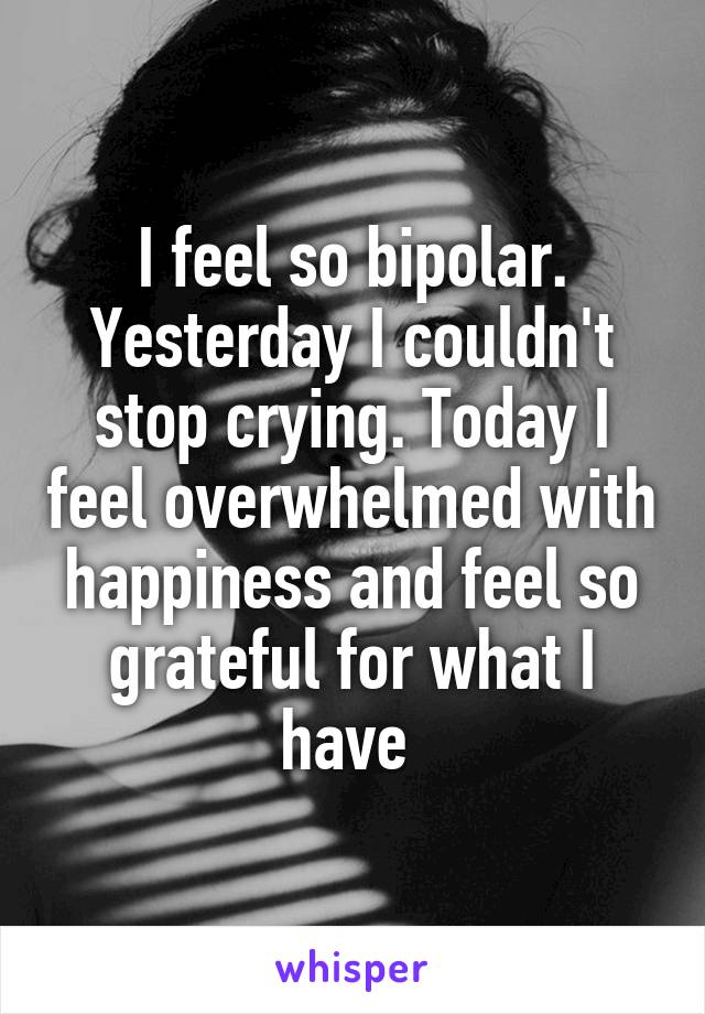 I feel so bipolar. Yesterday I couldn't stop crying. Today I feel overwhelmed with happiness and feel so grateful for what I have 