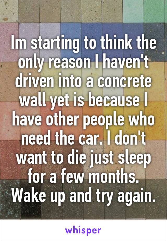 Im starting to think the only reason I haven't driven into a concrete wall yet is because I have other people who need the car. I don't want to die just sleep for a few months. Wake up and try again.