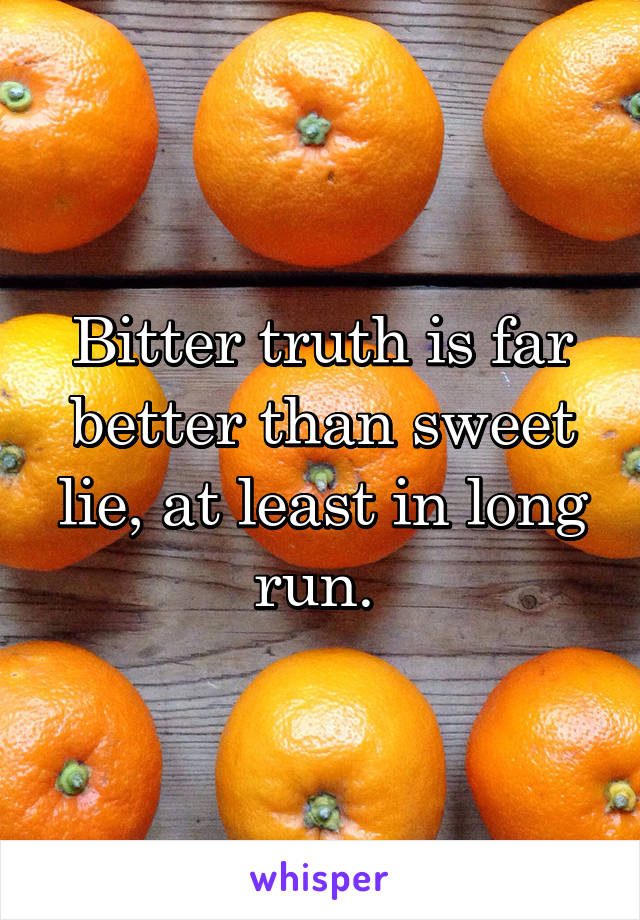 Bitter truth is far better than sweet lie, at least in long run. 