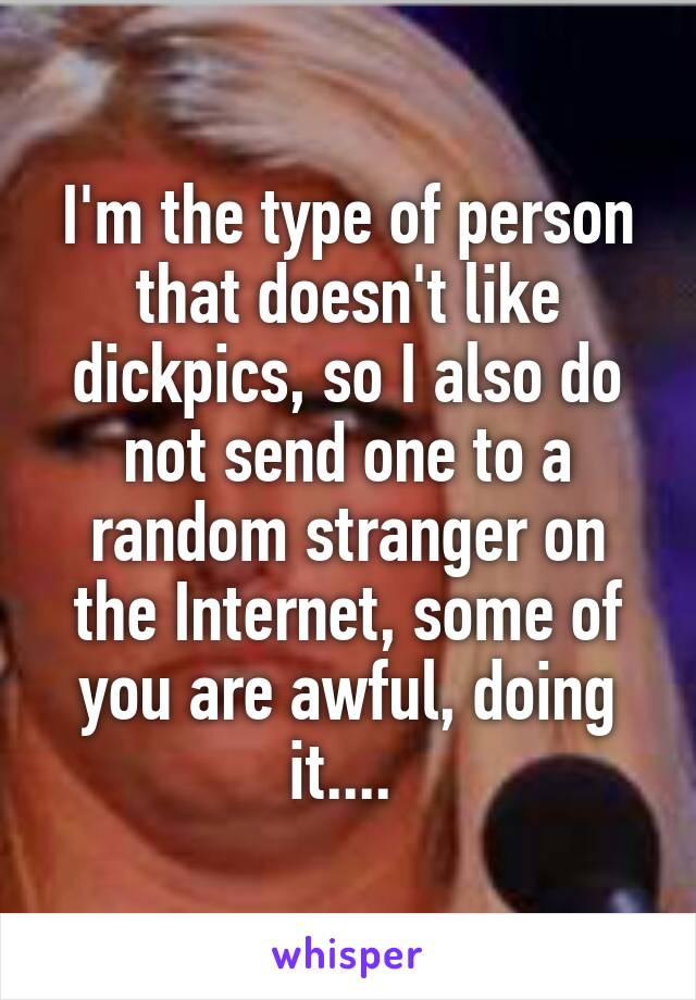 I'm the type of person that doesn't like dickpics, so I also do not send one to a random stranger on the Internet, some of you are awful, doing it.... 