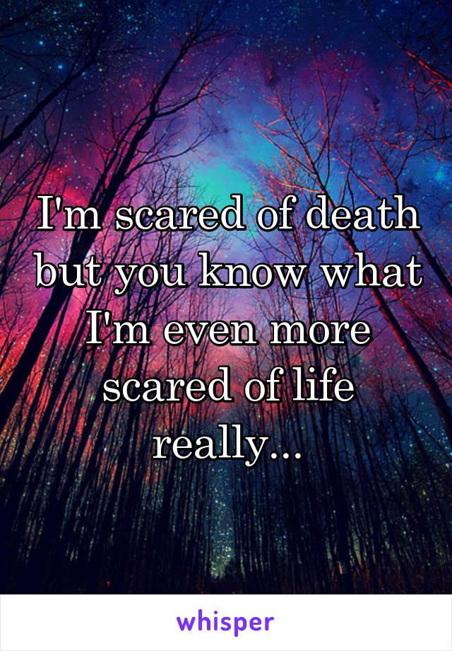 I'm scared of death but you know what I'm even more scared of life really...