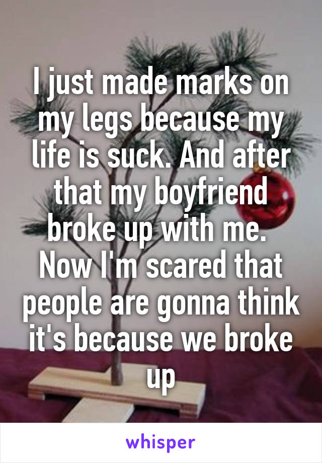 I just made marks on my legs because my life is suck. And after that my boyfriend broke up with me.  Now I'm scared that people are gonna think it's because we broke up