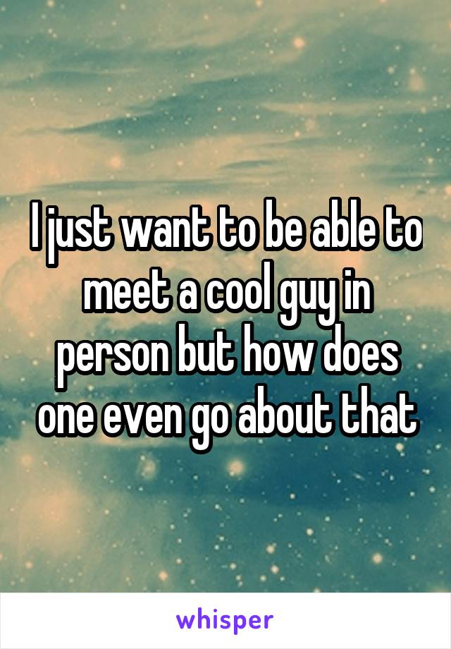 I just want to be able to meet a cool guy in person but how does one even go about that