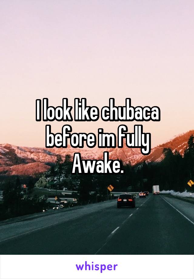 I look like chubaca before im fully
Awake.