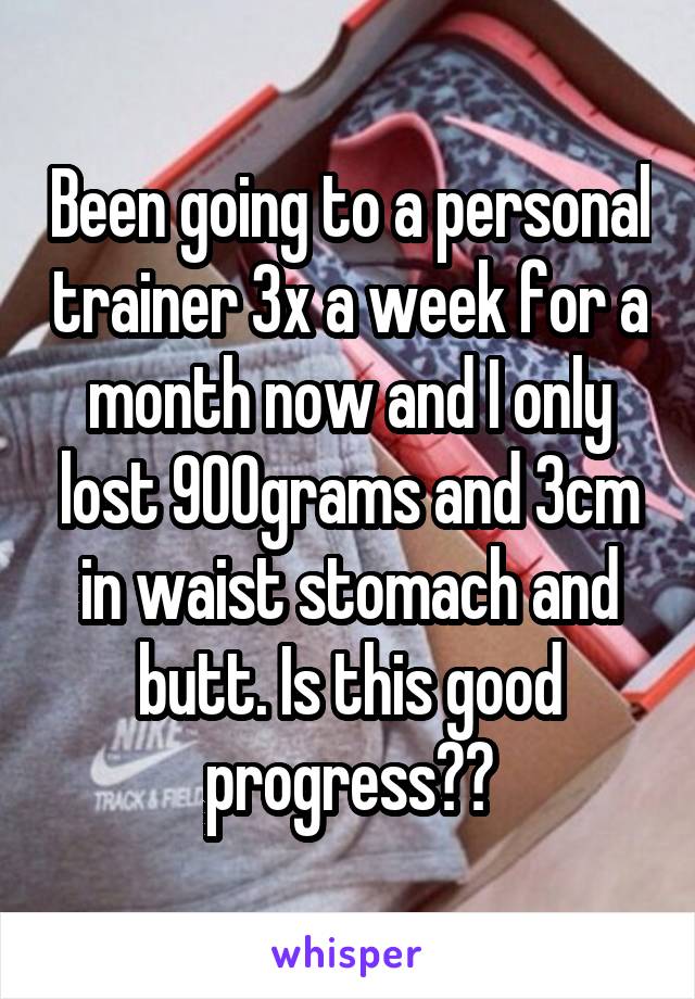 Been going to a personal trainer 3x a week for a month now and I only lost 900grams and 3cm in waist stomach and butt. Is this good progress??