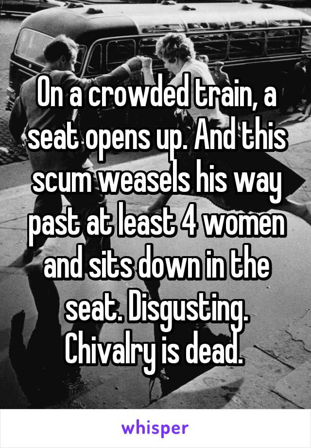 On a crowded train, a seat opens up. And this scum weasels his way past at least 4 women and sits down in the seat. Disgusting. Chivalry is dead. 