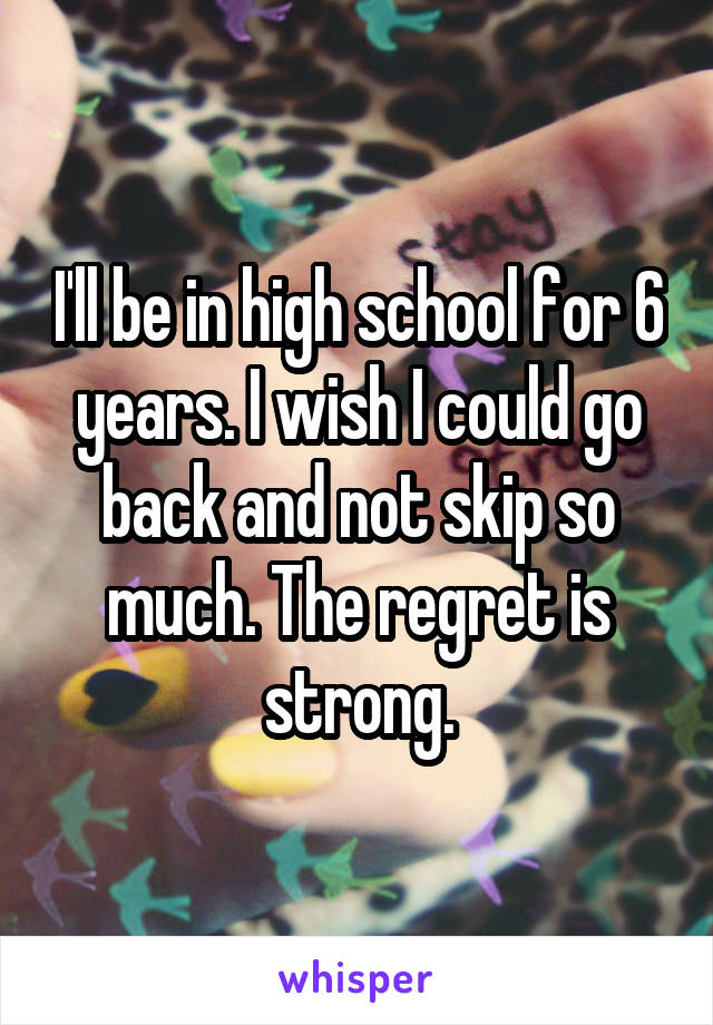 I'll be in high school for 6 years. I wish I could go back and not skip so much. The regret is strong.