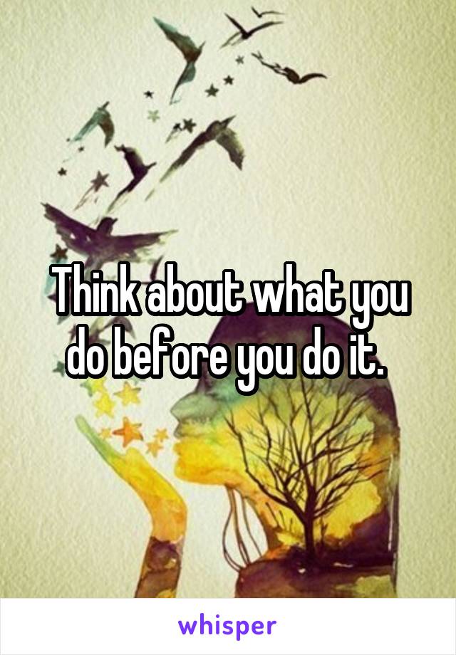 Think about what you do before you do it. 