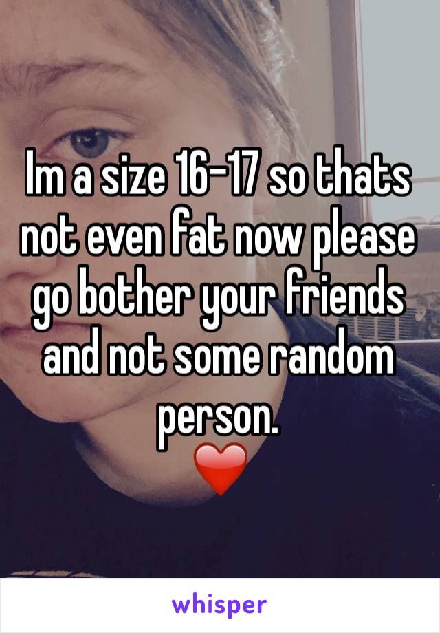 Im a size 16-17 so thats not even fat now please go bother your friends and not some random person. 
❤️