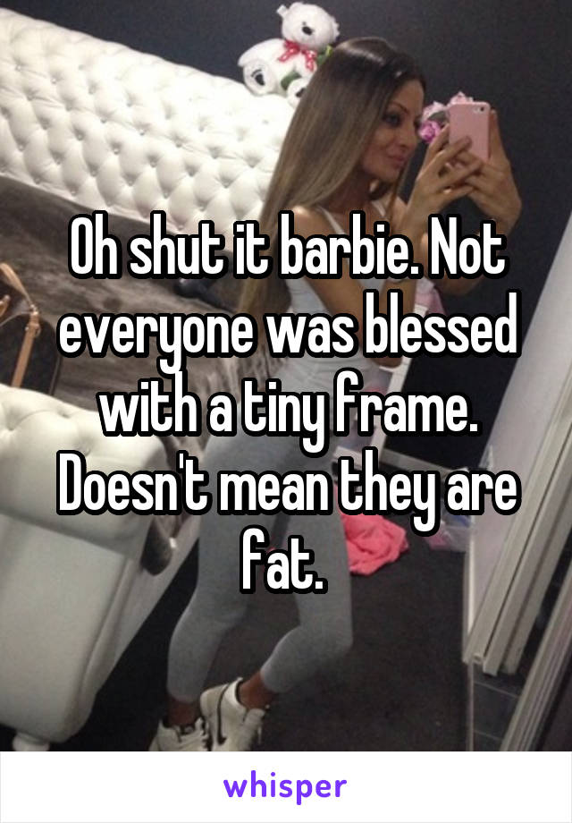 Oh shut it barbie. Not everyone was blessed with a tiny frame. Doesn't mean they are fat. 