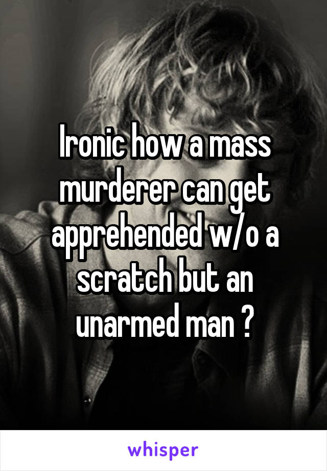 Ironic how a mass murderer can get apprehended w/o a scratch but an unarmed man ?