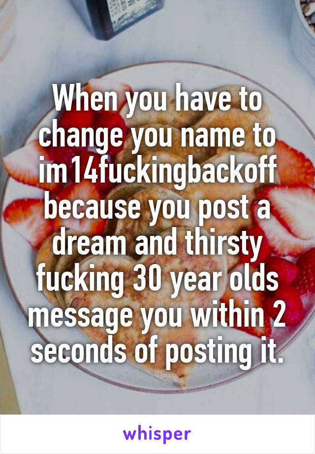 When you have to change you name to im14fuckingbackoff because you post a dream and thirsty fucking 30 year olds message you within 2 seconds of posting it.