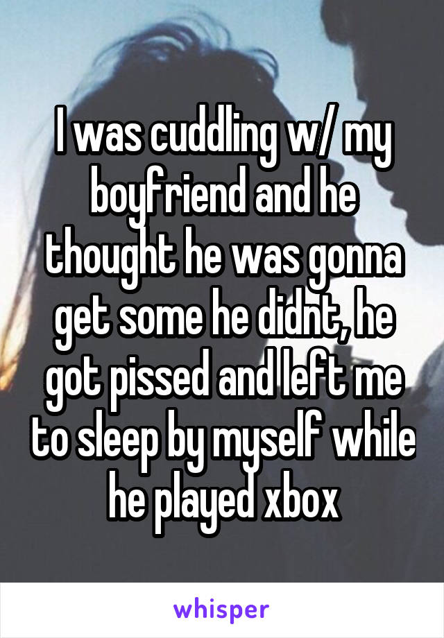 I was cuddling w/ my boyfriend and he thought he was gonna get some he didnt, he got pissed and left me to sleep by myself while he played xbox