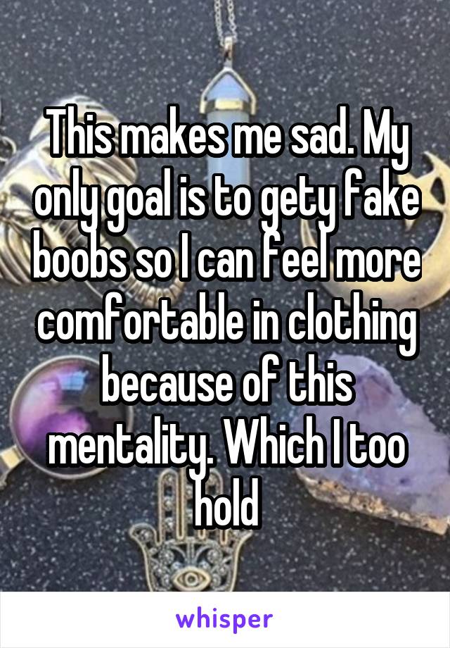 This makes me sad. My only goal is to gety fake boobs so I can feel more comfortable in clothing because of this mentality. Which I too hold