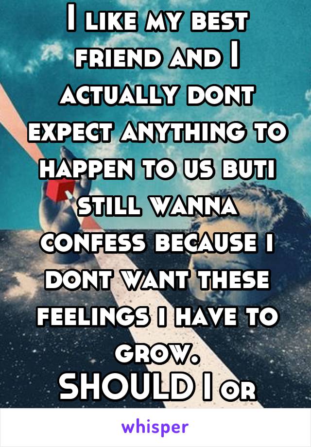 I like my best friend and I actually dont expect anything to happen to us buti still wanna confess because i dont want these feelings i have to grow.
SHOULD I or SHOULD I NOT?