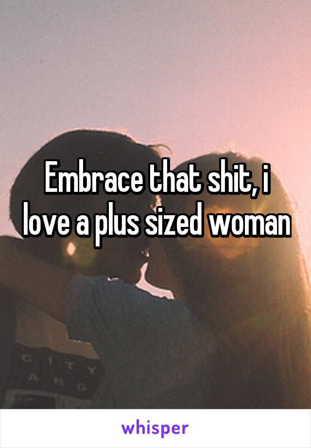 Embrace that shit, i love a plus sized woman 