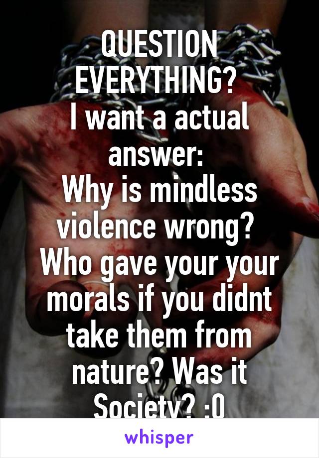 QUESTION EVERYTHING? 
I want a actual answer: 
Why is mindless violence wrong? 
Who gave your your morals if you didnt take them from nature? Was it Society? :0