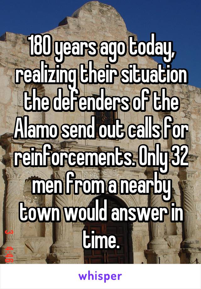 180 years ago today, realizing their situation the defenders of the Alamo send out calls for reinforcements. Only 32 men from a nearby town would answer in time.