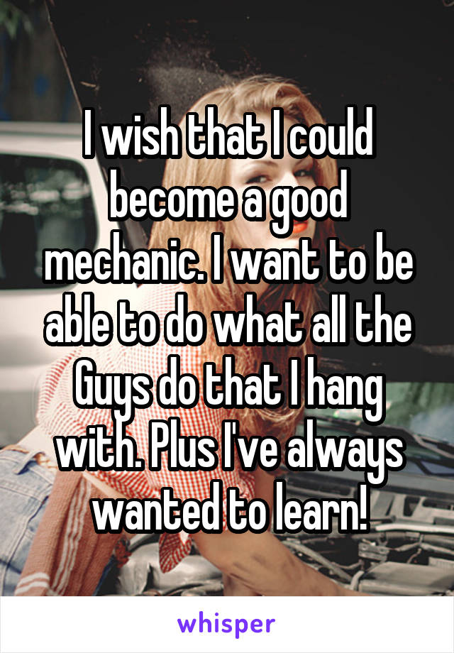 I wish that I could become a good mechanic. I want to be able to do what all the Guys do that I hang with. Plus I've always wanted to learn!