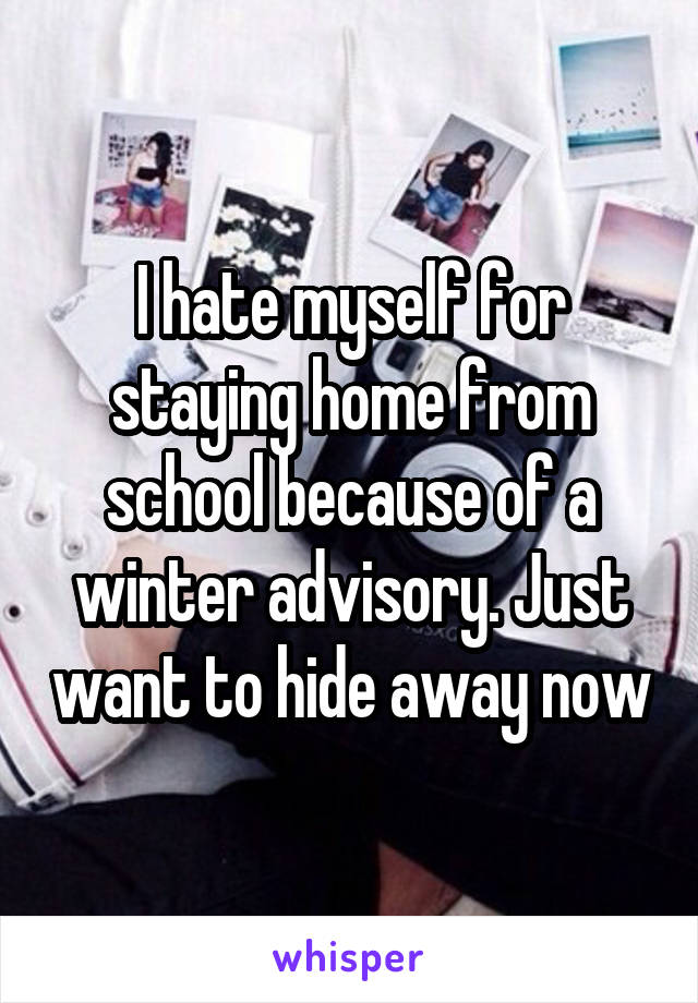 I hate myself for staying home from school because of a winter advisory. Just want to hide away now