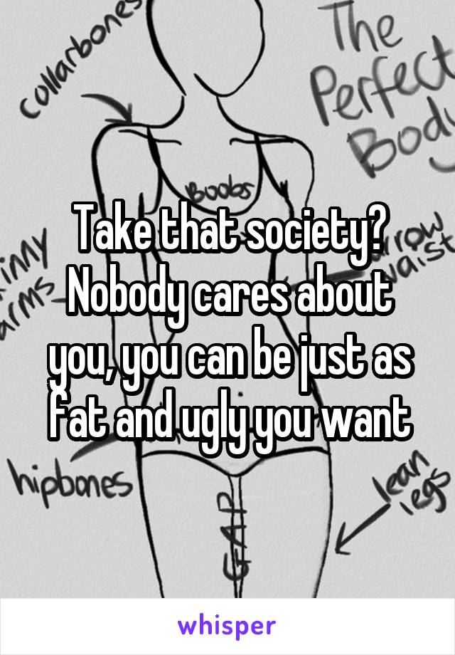 Take that society? Nobody cares about you, you can be just as fat and ugly you want