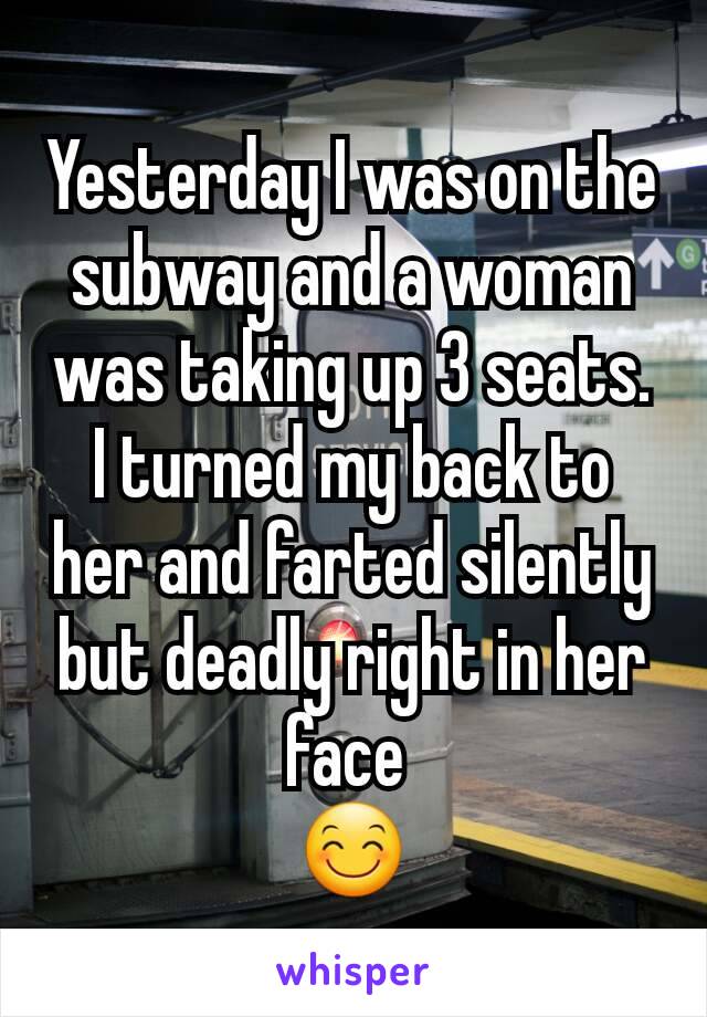 Yesterday I was on the subway and a woman was taking up 3 seats. I turned my back to her and farted silently but deadly right in her face 
😊