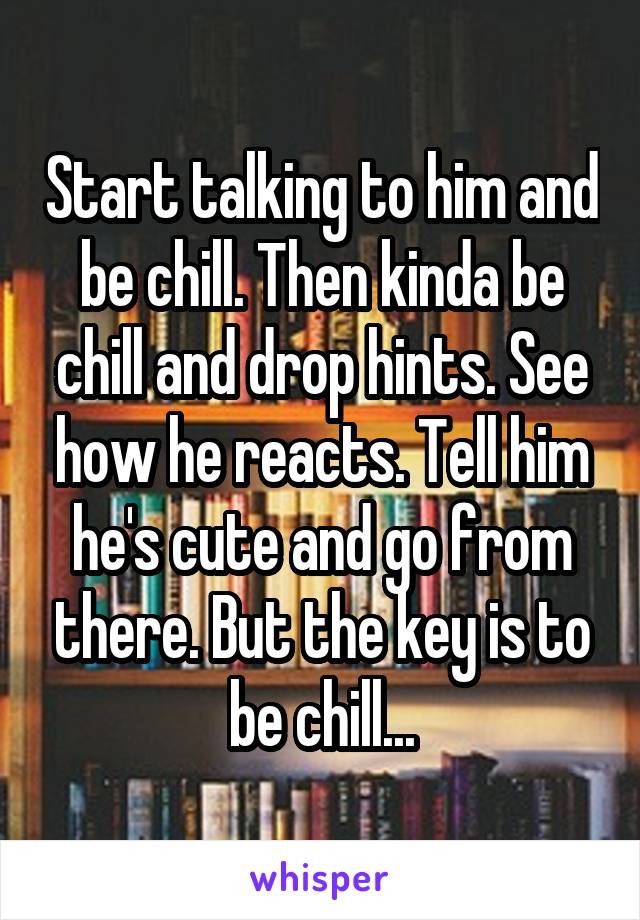 Start talking to him and be chill. Then kinda be chill and drop hints. See how he reacts. Tell him he's cute and go from there. But the key is to be chill...