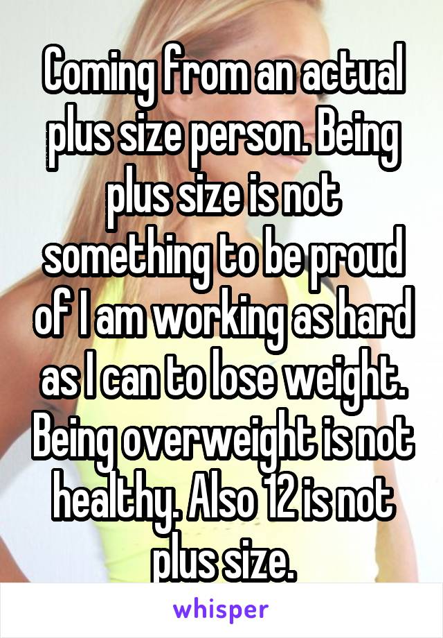 Coming from an actual plus size person. Being plus size is not something to be proud of I am working as hard as I can to lose weight. Being overweight is not healthy. Also 12 is not plus size.