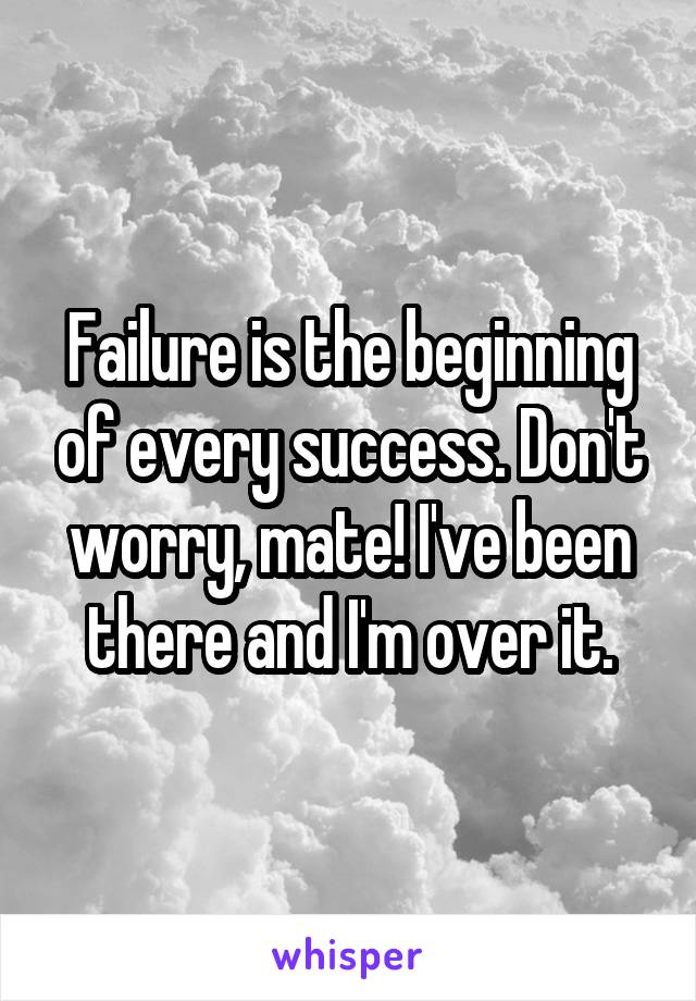 Failure is the beginning of every success. Don't worry, mate! I've been there and I'm over it.