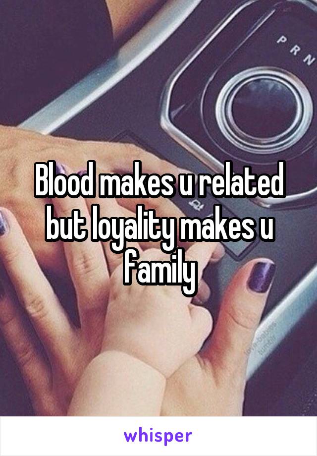 Blood makes u related but loyality makes u family