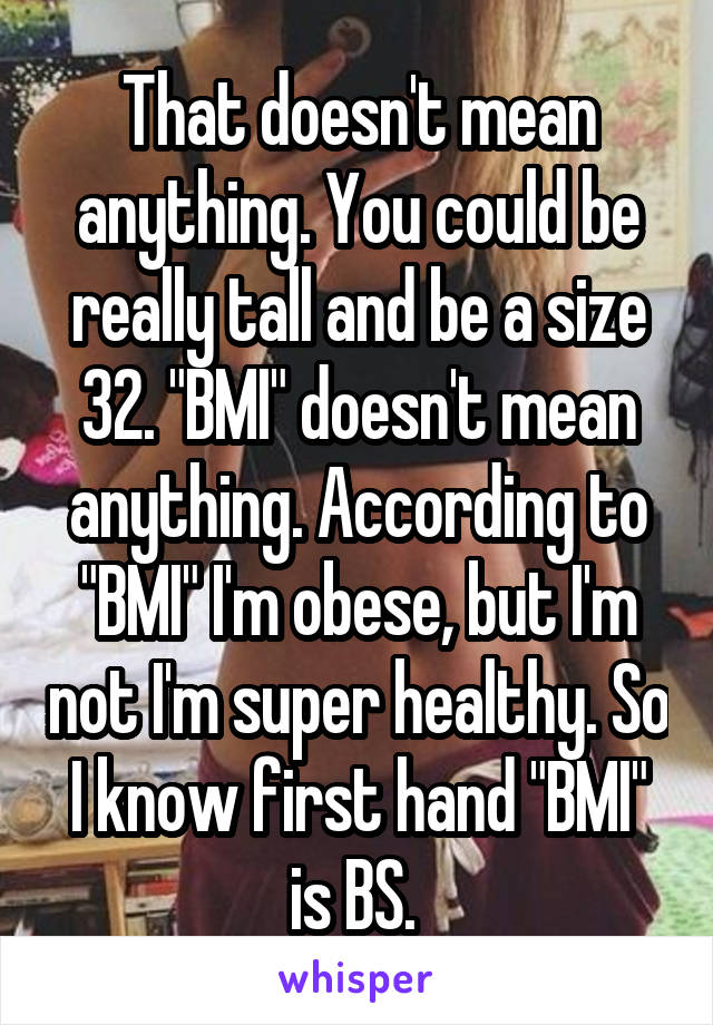 That doesn't mean anything. You could be really tall and be a size 32. "BMI" doesn't mean anything. According to "BMI" I'm obese, but I'm not I'm super healthy. So I know first hand "BMI" is BS. 