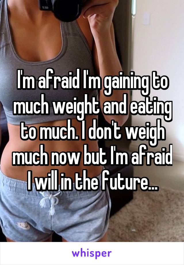 I'm afraid I'm gaining to much weight and eating to much. I don't weigh much now but I'm afraid I will in the future...