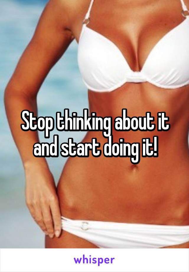 Stop thinking about it and start doing it!