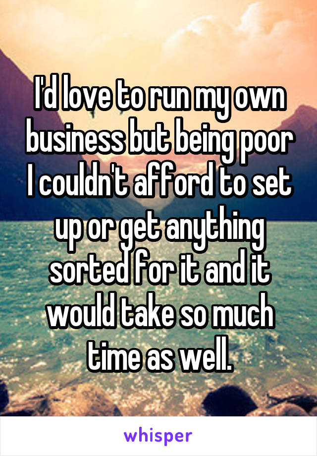 I'd love to run my own business but being poor I couldn't afford to set up or get anything sorted for it and it would take so much time as well.