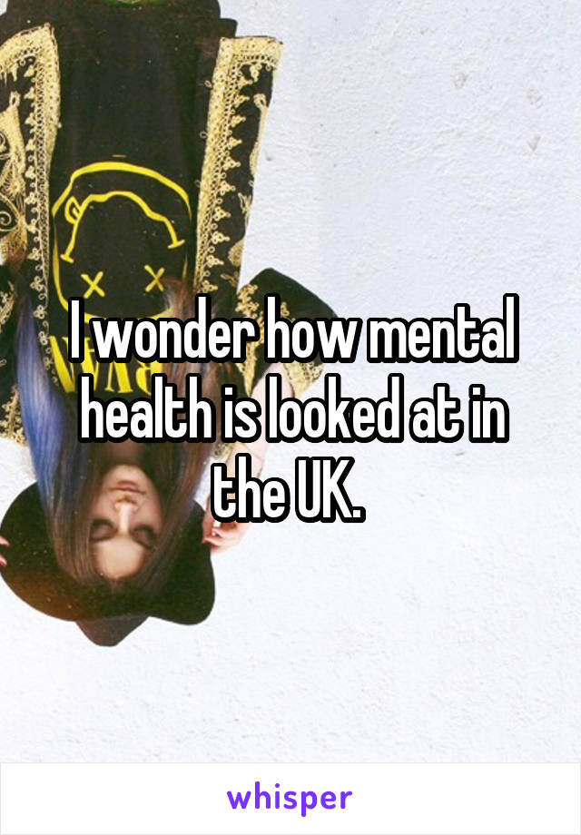 I wonder how mental health is looked at in the UK. 