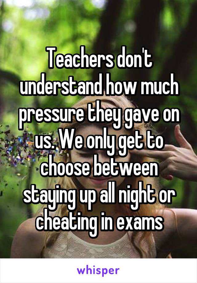 Teachers don't understand how much pressure they gave on us. We only get to choose between staying up all night or cheating in exams