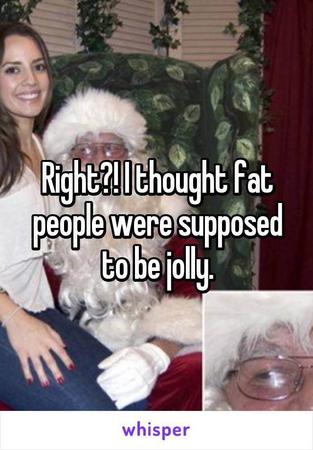 Right?! I thought fat people were supposed to be jolly.